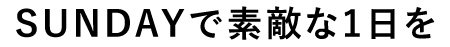SUNDAYで素敵な1日を